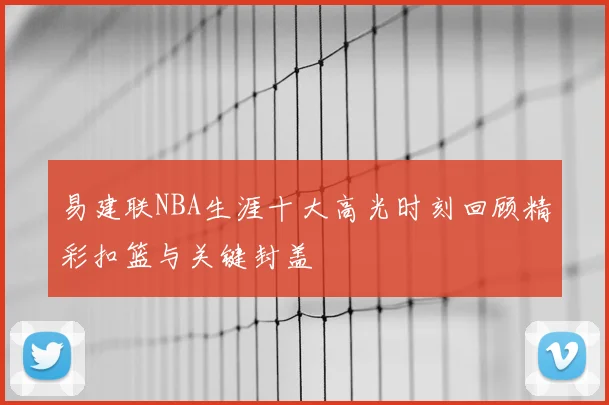 易建联NBA生涯十大高光时刻回顾精彩扣篮与关键封盖