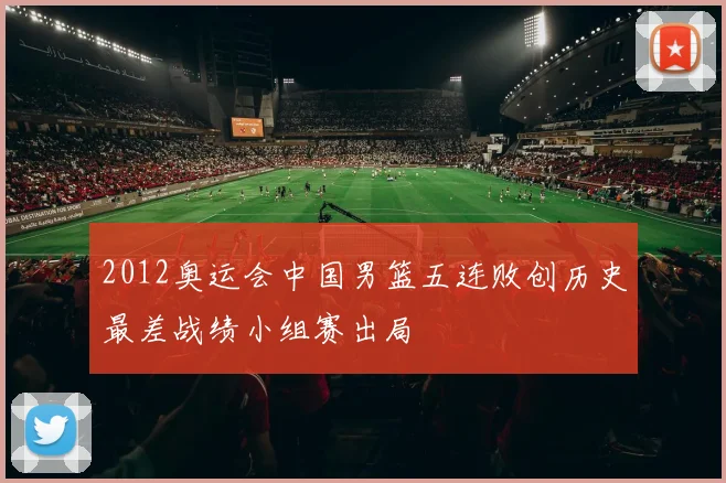 2012奥运会中国男篮五连败创历史最差战绩小组赛出局