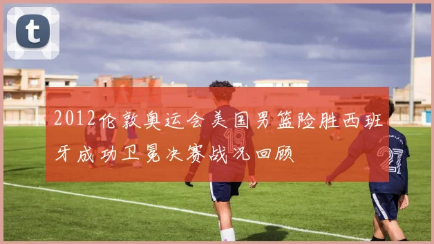 2012伦敦奥运会美国男篮险胜西班牙成功卫冕决赛战况回顾