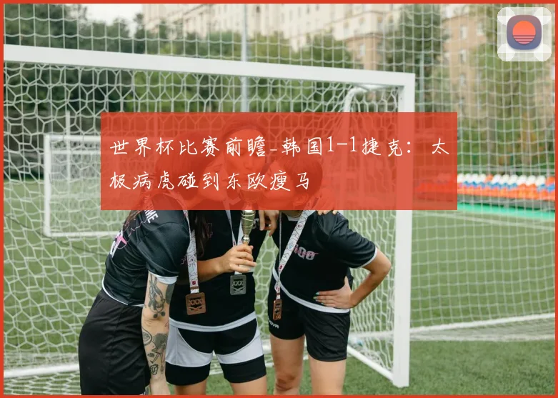 世界杯比赛前瞻_韩国1-1捷克：太极病虎碰到东欧瘦马