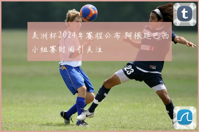 美洲杯2024年赛程公布 阿根廷巴西小组赛时间引关注