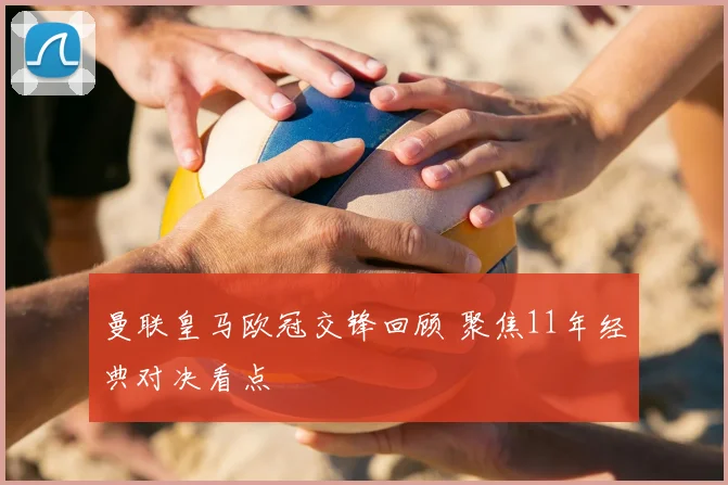 曼联皇马欧冠交锋回顾 聚焦11年经典对决看点