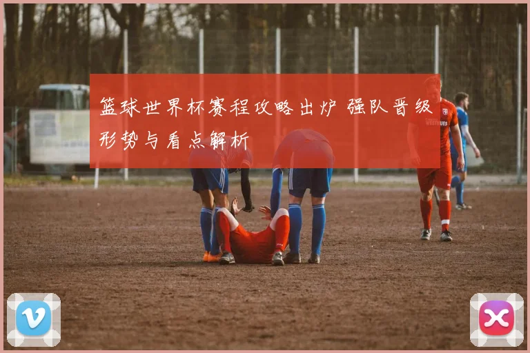 篮球世界杯赛程攻略出炉 强队晋级形势与看点解析