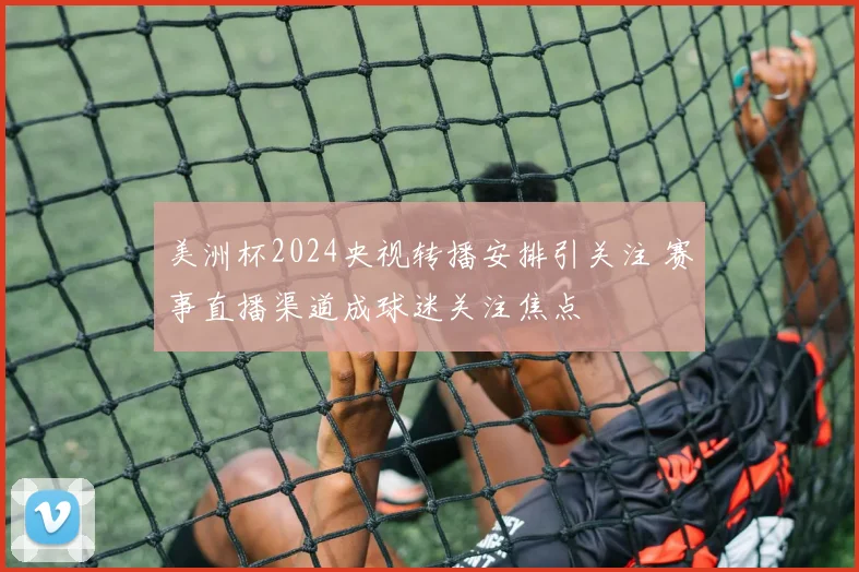 美洲杯2024央视转播安排引关注 赛事直播渠道成球迷关注焦点