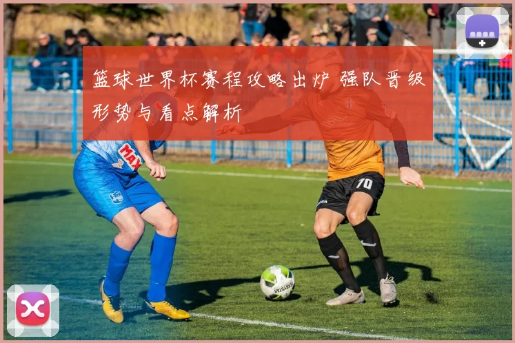 篮球世界杯赛程攻略出炉 强队晋级形势与看点解析
