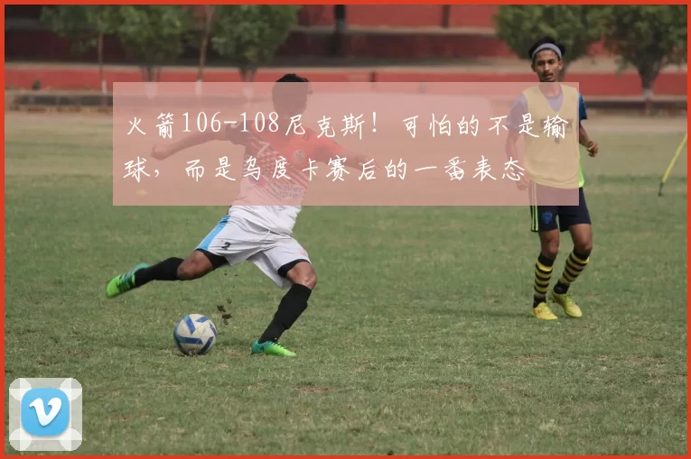 火箭106-108尼克斯！可怕的不是输球，而是乌度卡赛后的一番表态