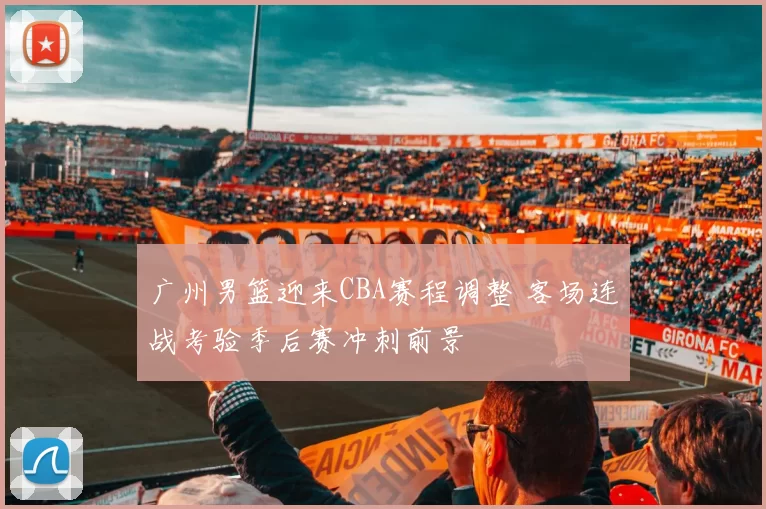 广州男篮迎来CBA赛程调整 客场连战考验季后赛冲刺前景