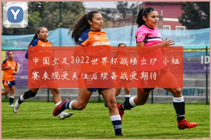 中国女足2022世界杯战绩出炉 小组赛表现受关注后续备战受期待