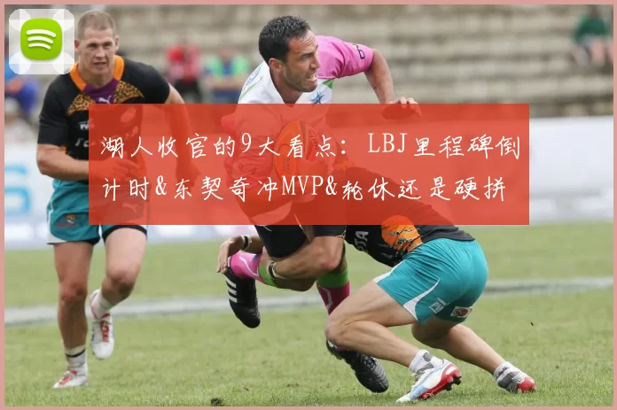 湖人收官的9大看点：LBJ里程碑倒计时&东契奇冲MVP&轮休还是硬拼