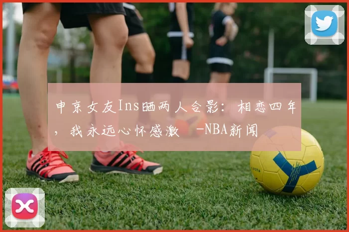 申京女友Ins晒两人合影：相恋四年，我永远心怀感激️-NBA新闻