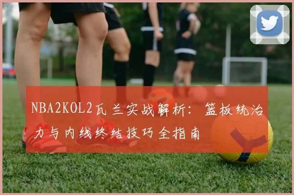 NBA2KOL2瓦兰实战解析：篮板统治力与内线终结技巧全指南