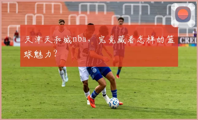 天津天和城nba，究竟藏着怎样的篮球魅力？