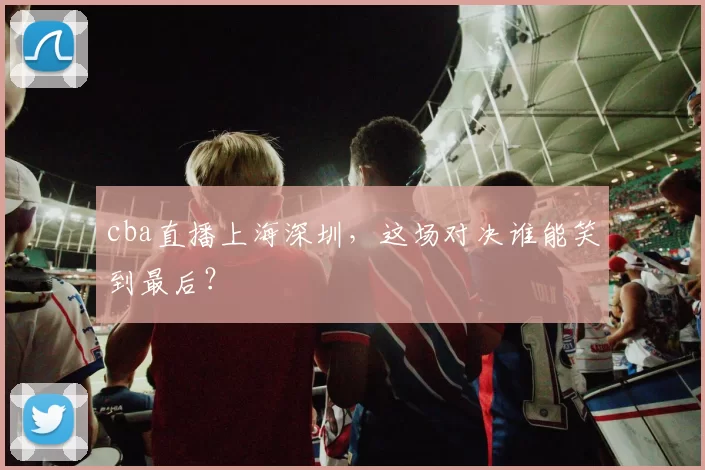 cba直播上海深圳，这场对决谁能笑到最后？