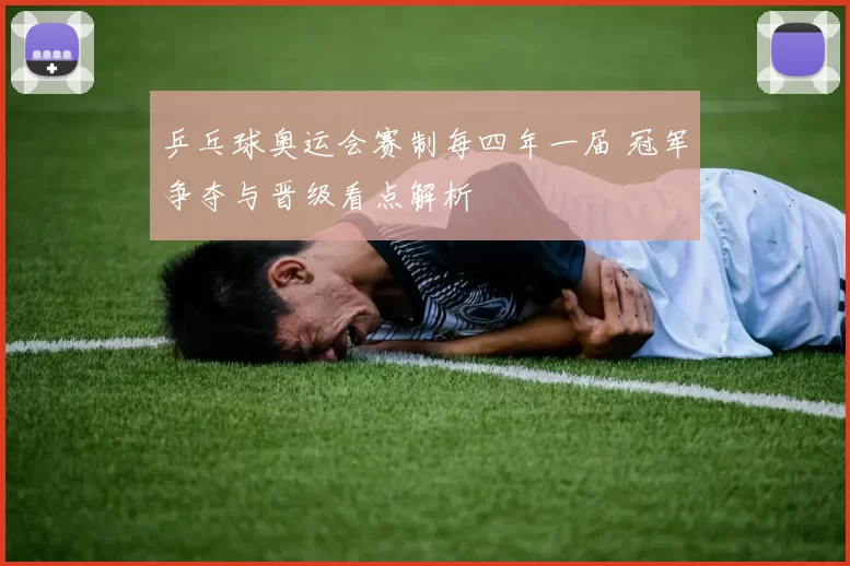 乒乓球奥运会赛制每四年一届 冠军争夺与晋级看点解析