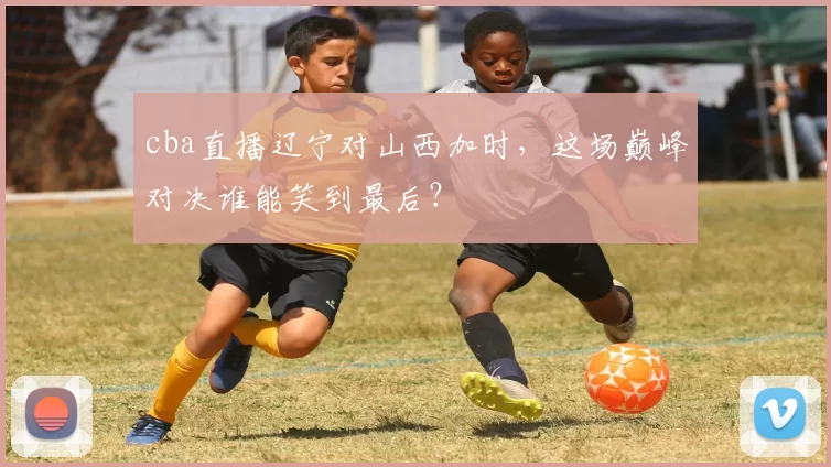 cba直播辽宁对山西加时，这场巅峰对决谁能笑到最后？