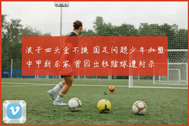 浪子回头金不换 国足问题少年加盟中甲新东家 曾因出轨赌球遭封杀