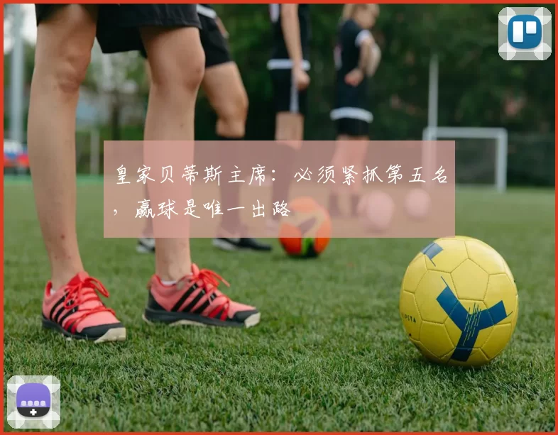 皇家贝蒂斯主席：必须紧抓第五名，赢球是唯一出路