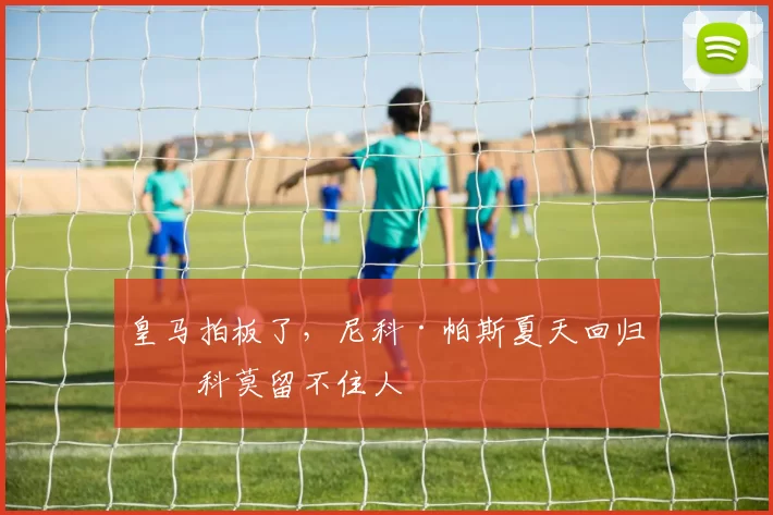 皇马拍板了，尼科·帕斯夏天回归，科莫留不住人