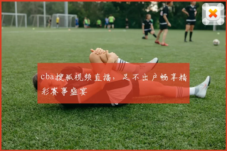 cba搜狐视频直播，足不出户畅享精彩赛事盛宴