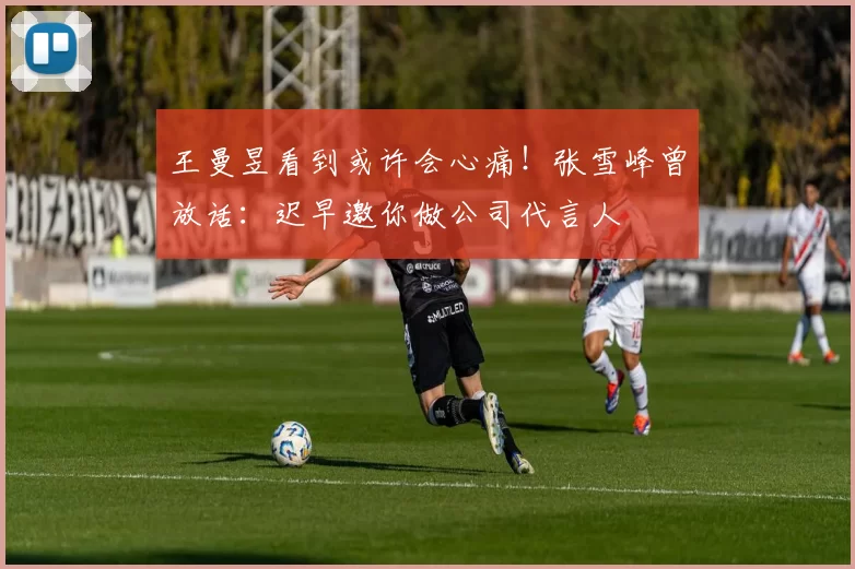 王曼昱看到或许会心痛！张雪峰曾放话：迟早邀你做公司代言人