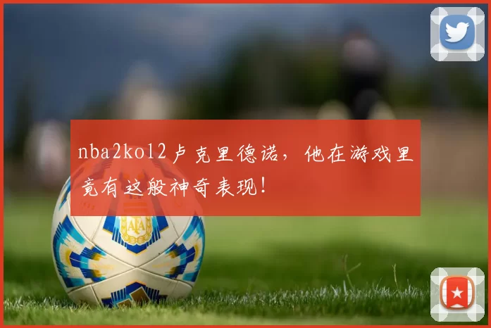 nba2kol2卢克里德诺，他在游戏里竟有这般神奇表现！