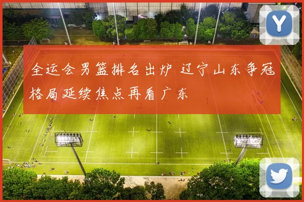 全运会男篮排名出炉 辽宁山东争冠格局延续焦点再看广东