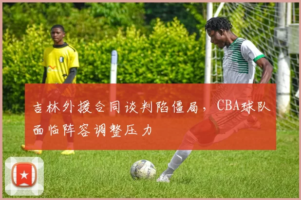 吉林外援合同谈判陷僵局，CBA球队面临阵容调整压力