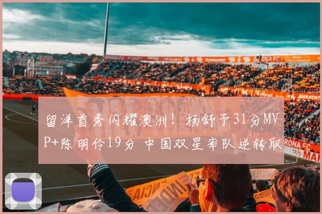 留洋首秀闪耀澳洲！杨舒予31分MVP+陈明伶19分 中国双星率队逆转取胜