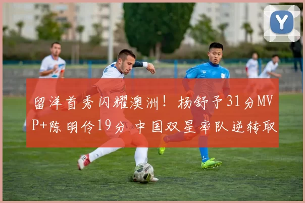 留洋首秀闪耀澳洲！杨舒予31分MVP+陈明伶19分 中国双星率队逆转取胜
