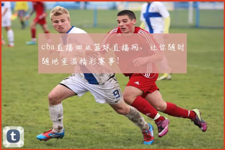 cba直播回放篮球直播网,让你随时随地重温精彩赛事!