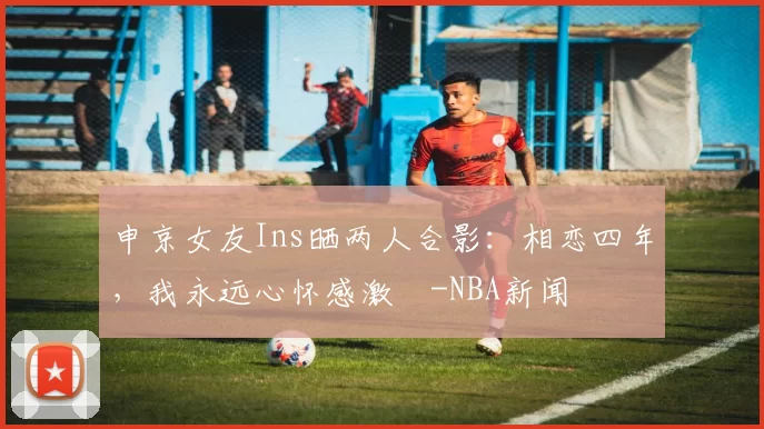 申京女友Ins晒两人合影：相恋四年，我永远心怀感激️-NBA新闻