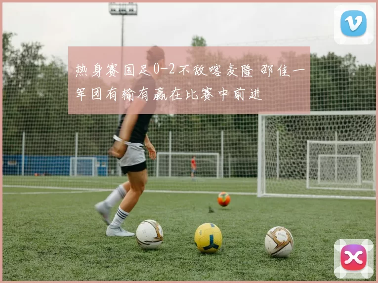 热身赛国足0-2不敌喀麦隆 邵佳一军团有输有赢在比赛中前进