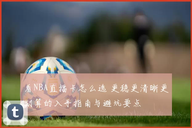 看NBA直播卡怎么选 更稳更清晰更划算的入手指南与避坑要点