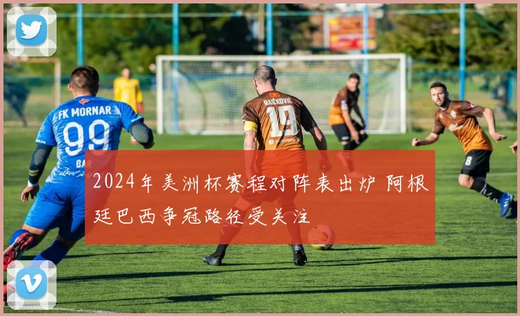 2024年美洲杯赛程对阵表出炉 阿根廷巴西争冠路径受关注