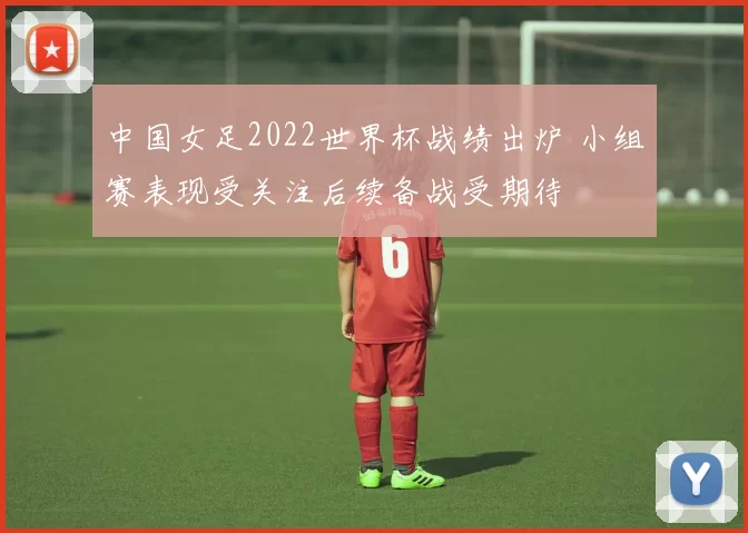 中国女足2022世界杯战绩出炉 小组赛表现受关注后续备战受期待