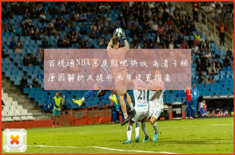 百视通NBA画质贴吧热议 高清卡顿原因解析及提升画质设置指南