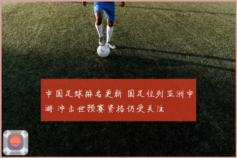 中国足球排名更新 国足位列亚洲中游 冲击世预赛资格仍受关注