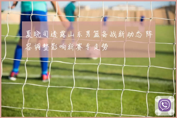 夏晓司透露山东男篮备战新动态 阵容调整影响新赛季走势