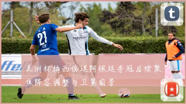 美洲杯梅西伤退阿根廷夺冠后续聚焦阵容调整与卫冕前景