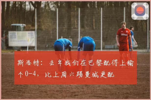 斯洛特：去年我们在巴黎配得上输个0-4，比上周六踢曼城更配