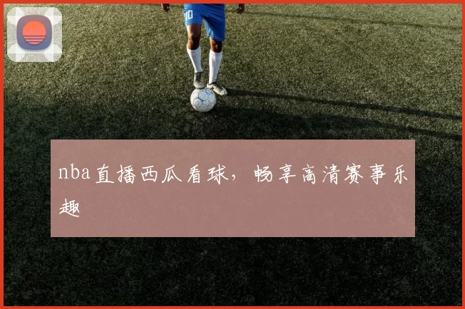 nba直播西瓜看球，畅享高清赛事乐趣
