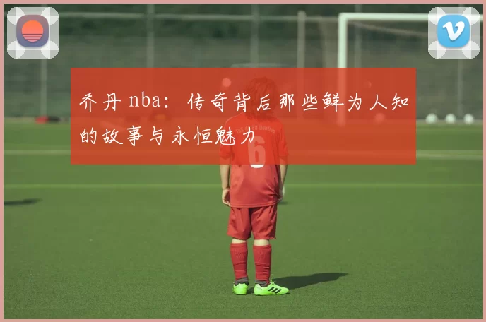 乔丹 nba：传奇背后那些鲜为人知的故事与永恒魅力