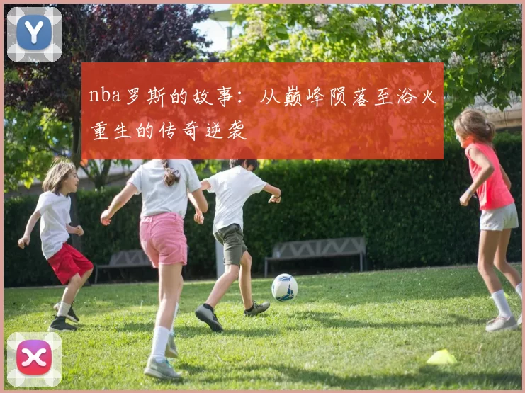 nba罗斯的故事：从巅峰陨落至浴火重生的传奇逆袭