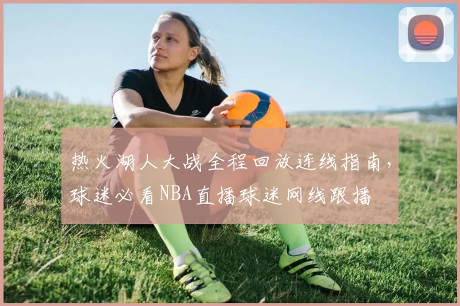 热火湖人大战全程回放连线指南，球迷必看NBA直播球迷网线跟播