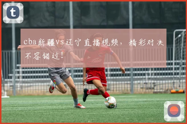 cba新疆vs辽宁直播视频，精彩对决不容错过！