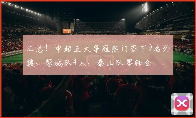 汇总！中超五大争冠热门签下9名外援，蓉城队4人，泰山队零转会