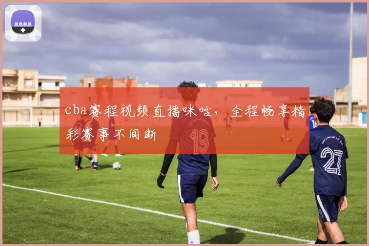cba赛程视频直播咪咕，全程畅享精彩赛事不间断