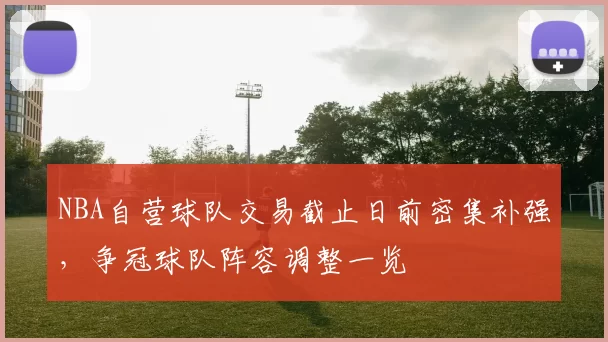 NBA自营球队交易截止日前密集补强，争冠球队阵容调整一览