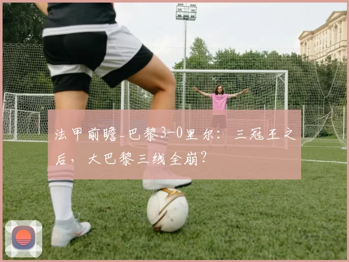 法甲前瞻_巴黎3-0里尔：三冠王之后，大巴黎三线全崩？