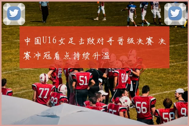 中国U16女足击败对手晋级决赛 决赛冲冠看点持续升温